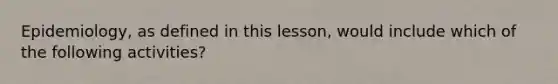 Epidemiology, as defined in this lesson, would include which of the following activities?