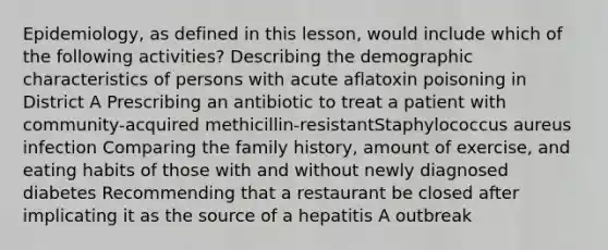 Epidemiology, as defined in this lesson, would include which of the following activities? Describing the demographic characteristics of persons with acute aflatoxin poisoning in District A Prescribing an antibiotic to treat a patient with community-acquired methicillin-resistantStaphylococcus aureus infection Comparing the family history, amount of exercise, and eating habits of those with and without newly diagnosed diabetes Recommending that a restaurant be closed after implicating it as the source of a hepatitis A outbreak