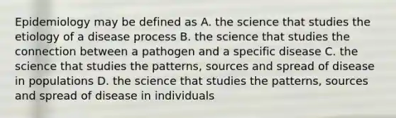 Epidemiology may be defined as A. the science that studies the etiology of a disease process B. the science that studies the connection between a pathogen and a specific disease C. the science that studies the patterns, sources and spread of disease in populations D. the science that studies the patterns, sources and spread of disease in individuals