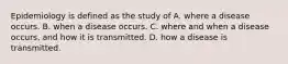 Epidemiology is defined as the study of A. where a disease occurs. B. when a disease occurs. C. where and when a disease occurs, and how it is transmitted. D. how a disease is transmitted.