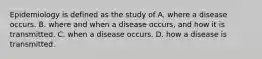 Epidemiology is defined as the study of A. where a disease occurs. B. where and when a disease occurs, and how it is transmitted. C. when a disease occurs. D. how a disease is transmitted.