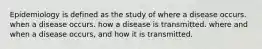 Epidemiology is defined as the study of where a disease occurs. when a disease occurs. how a disease is transmitted. where and when a disease occurs, and how it is transmitted.