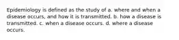 Epidemiology is defined as the study of a. where and when a disease occurs, and how it is transmitted. b. how a disease is transmitted. c. when a disease occurs. d. where a disease occurs.