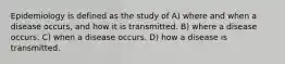 Epidemiology is defined as the study of A) where and when a disease occurs, and how it is transmitted. B) where a disease occurs. C) when a disease occurs. D) how a disease is transmitted.