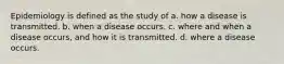 Epidemiology is defined as the study of a. how a disease is transmitted. b. when a disease occurs. c. where and when a disease occurs, and how it is transmitted. d. where a disease occurs.