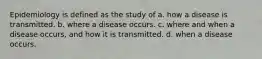 Epidemiology is defined as the study of a. how a disease is transmitted. b. where a disease occurs. c. where and when a disease occurs, and how it is transmitted. d. when a disease occurs.