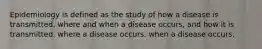 Epidemiology is defined as the study of how a disease is transmitted. where and when a disease occurs, and how it is transmitted. where a disease occurs. when a disease occurs.