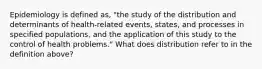 Epidemiology is defined as, "the study of the distribution and determinants of health-related events, states, and processes in specified populations, and the application of this study to the control of health problems." What does distribution refer to in the definition above?