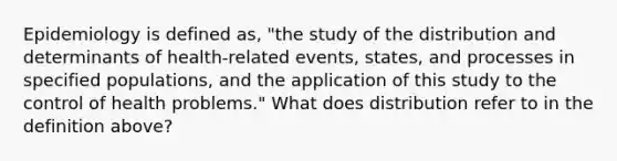 Epidemiology is defined as, "the study of the distribution and determinants of health-related events, states, and processes in specified populations, and the application of this study to the control of health problems." What does distribution refer to in the definition above?