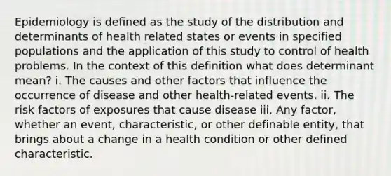 Epidemiology is defined as the study of the distribution and determinants of health related states or events in specified populations and the application of this study to control of health problems. In the context of this definition what does determinant mean? i. The causes and other factors that influence the occurrence of disease and other health-related events. ii. The risk factors of exposures that cause disease iii. Any factor, whether an event, characteristic, or other definable entity, that brings about a change in a health condition or other defined characteristic.