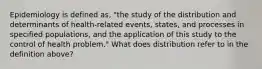 Epidemiology is defined as, "the study of the distribution and determinants of health-related events, states, and processes in specified populations, and the application of this study to the control of health problem." What does distribution refer to in the definition above?