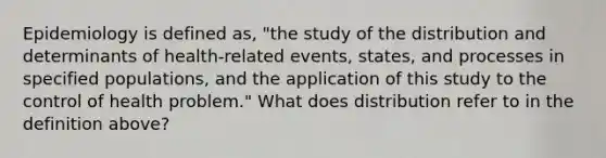 Epidemiology is defined as, "the study of the distribution and determinants of health-related events, states, and processes in specified populations, and the application of this study to the control of health problem." What does distribution refer to in the definition above?