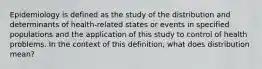 Epidemiology is defined as the study of the distribution and determinants of health-related states or events in specified populations and the application of this study to control of health problems. In the context of this definition, what does distribution mean?