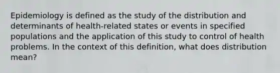 Epidemiology is defined as the study of the distribution and determinants of health-related states or events in specified populations and the application of this study to control of health problems. In the context of this definition, what does distribution mean?