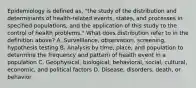 Epidemiology is defined as, "the study of the distribution and determinants of health-related events, states, and processes in specified populations, and the application of this study to the control of health problems." What does distribution refer to in the definition above? A. Surveillance, observation, screening, hypothesis testing B. Analysis by time, place, and population to determine the frequency and pattern of health event in a population C. Geophysical, biological, behavioral, social, cultural, economic, and political factors D. Disease, disorders, death, or behavior