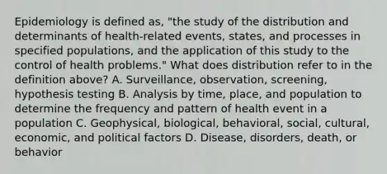 Epidemiology is defined as, "the study of the distribution and determinants of health-related events, states, and processes in specified populations, and the application of this study to the control of health problems." What does distribution refer to in the definition above? A. Surveillance, observation, screening, hypothesis testing B. Analysis by time, place, and population to determine the frequency and pattern of health event in a population C. Geophysical, biological, behavioral, social, cultural, economic, and political factors D. Disease, disorders, death, or behavior