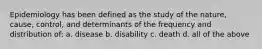 Epidemiology has been defined as the study of the nature, cause, control, and determinants of the frequency and distribution of: a. disease b. disability c. death d. all of the above