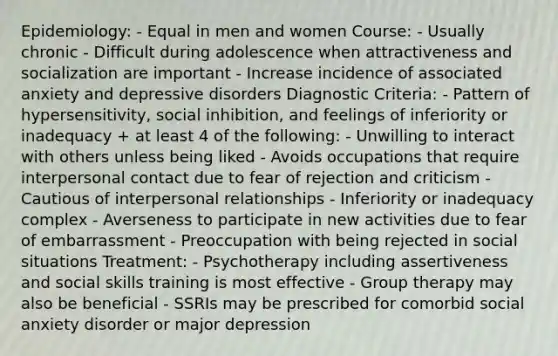 Epidemiology: - Equal in men and women Course: - Usually chronic - Difficult during adolescence when attractiveness and socialization are important - Increase incidence of associated anxiety and depressive disorders Diagnostic Criteria: - Pattern of hypersensitivity, social inhibition, and feelings of inferiority or inadequacy + at least 4 of the following: - Unwilling to interact with others unless being liked - Avoids occupations that require interpersonal contact due to fear of rejection and criticism - Cautious of interpersonal relationships - Inferiority or inadequacy complex - Averseness to participate in new activities due to fear of embarrassment - Preoccupation with being rejected in social situations Treatment: - Psychotherapy including assertiveness and social skills training is most effective - Group therapy may also be beneficial - SSRIs may be prescribed for comorbid social anxiety disorder or major depression