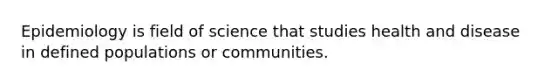 Epidemiology is field of science that studies health and disease in defined populations or communities.