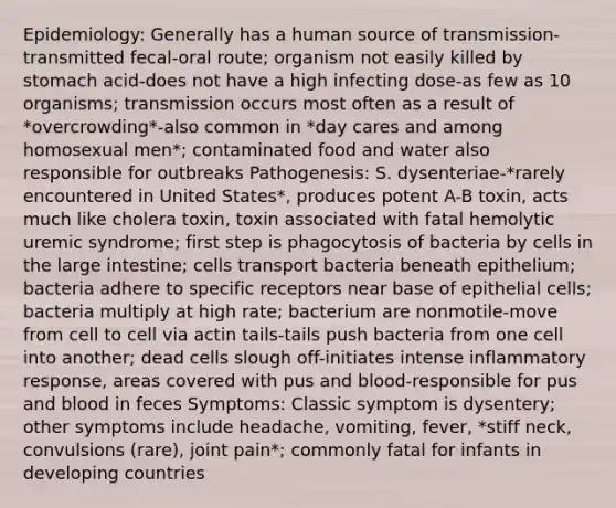 Epidemiology: Generally has a human source of transmission-transmitted fecal-oral route; organism not easily killed by stomach acid-does not have a high infecting dose-as few as 10 organisms; transmission occurs most often as a result of *overcrowding*-also common in *day cares and among homosexual men*; contaminated food and water also responsible for outbreaks Pathogenesis: S. dysenteriae-*rarely encountered in United States*, produces potent A-B toxin, acts much like cholera toxin, toxin associated with fatal hemolytic uremic syndrome; first step is phagocytosis of bacteria by cells in the large intestine; cells transport bacteria beneath epithelium; bacteria adhere to specific receptors near base of epithelial cells; bacteria multiply at high rate; bacterium are nonmotile-move from cell to cell via actin tails-tails push bacteria from one cell into another; dead cells slough off-initiates intense inflammatory response, areas covered with pus and blood-responsible for pus and blood in feces Symptoms: Classic symptom is dysentery; other symptoms include headache, vomiting, fever, *stiff neck, convulsions (rare), joint pain*; commonly fatal for infants in developing countries