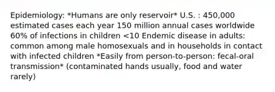 Epidemiology: *Humans are only reservoir* U.S. : 450,000 estimated cases each year 150 million annual cases worldwide 60% of infections in children <10 Endemic disease in adults: common among male homosexuals and in households in contact with infected children *Easily from person-to-person: fecal-oral transmission* (contaminated hands usually, food and water rarely)