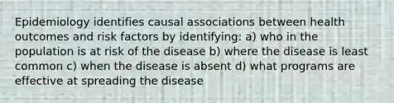 Epidemiology identifies causal associations between health outcomes and risk factors by identifying: a) who in the population is at risk of the disease b) where the disease is least common c) when the disease is absent d) what programs are effective at spreading the disease