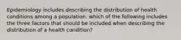 Epidemiology includes describing the distribution of health conditions among a population. which of the following includes the three factors that should be included when describing the distribution of a health condition?