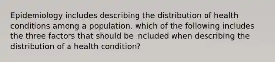 Epidemiology includes describing the distribution of health conditions among a population. which of the following includes the three factors that should be included when describing the distribution of a health condition?