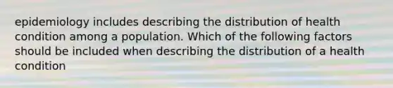 epidemiology includes describing the distribution of health condition among a population. Which of the following factors should be included when describing the distribution of a health condition