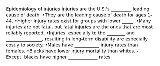 Epidemiology of injuries Injuries are the U.S.'s _________ leading cause of death. •They are the leading cause of death for ages 1-44. •Higher injury rates exist for groups with lower _____. •Many injuries are not fatal, but fatal injuries are the ones that are most reliably reported. •Injuries, especially to the ________ and ________________, resulting in long-term disability are especially costly to society. •Males have ___________ injury rates than females. •Blacks have lower injury mortality than whites. -Except, blacks have higher _____________ rates.