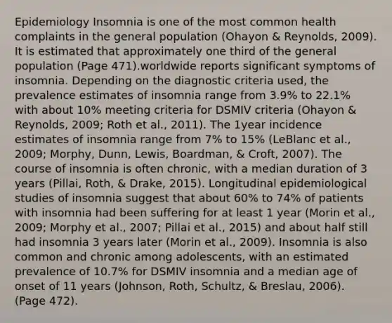 Epidemiology Insomnia is one of the most common health complaints in the general population (Ohayon & Reynolds, 2009). It is estimated that approximately one third of the general population (Page 471).worldwide reports significant symptoms of insomnia. Depending on the diagnostic criteria used, the prevalence estimates of insomnia range from 3.9% to 22.1% with about 10% meeting criteria for DSMIV criteria (Ohayon & Reynolds, 2009; Roth et al., 2011). The 1year incidence estimates of insomnia range from 7% to 15% (LeBlanc et al., 2009; Morphy, Dunn, Lewis, Boardman, & Croft, 2007). The course of insomnia is often chronic, with a median duration of 3 years (Pillai, Roth, & Drake, 2015). Longitudinal epidemiological studies of insomnia suggest that about 60% to 74% of patients with insomnia had been suffering for at least 1 year (Morin et al., 2009; Morphy et al., 2007; Pillai et al., 2015) and about half still had insomnia 3 years later (Morin et al., 2009). Insomnia is also common and chronic among adolescents, with an estimated prevalence of 10.7% for DSMIV insomnia and a median age of onset of 11 years (Johnson, Roth, Schultz, & Breslau, 2006). (Page 472).