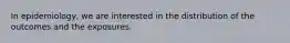 In epidemiology, we are interested in the distribution of the outcomes and the exposures.