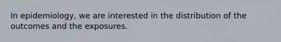 In epidemiology, we are interested in the distribution of the outcomes and the exposures.