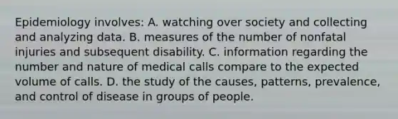 Epidemiology involves: A. watching over society and collecting and analyzing data. B. measures of the number of nonfatal injuries and subsequent disability. C. information regarding the number and nature of medical calls compare to the expected volume of calls. D. the study of the causes, patterns, prevalence, and control of disease in groups of people.