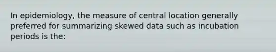 In epidemiology, the measure of central location generally preferred for summarizing skewed data such as incubation periods is the: