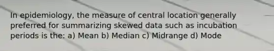 In epidemiology, the measure of central location generally preferred for summarizing skewed data such as incubation periods is the: a) Mean b) Median c) Midrange d) Mode