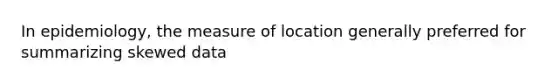 In epidemiology, the measure of location generally preferred for summarizing skewed data