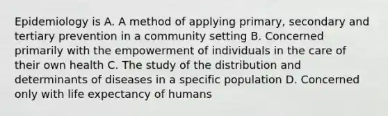 Epidemiology is A. A method of applying primary, secondary and tertiary prevention in a community setting B. Concerned primarily with the empowerment of individuals in the care of their own health C. The study of the distribution and determinants of diseases in a specific population D. Concerned only with life expectancy of humans