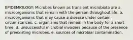 EPIDEMIOLOGY: Microbes known as transient microbiota are a. microorganisms that remain with the person throughout life. b. microorganisms that may cause a disease under certain circumstances. c. organisms that remain in the body for a short time. d. unsuccessful microbial invaders because of the presence of preexisting microbes. e. sources of microbial contamination.