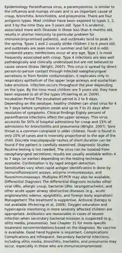 Epidemiology Parainfluenza virus, a paramyxovirus, is similar to the influenza and mumps viruses and is an important cause of croup, bronchitis, bronchiolitis, and pneumonia. There are four antigenic types. Most children have been exposed to types 1, 2, and 3 by the time they are 3 years old. Type 3 is endemic, associated more with illnesses in those less than 6 months old, results in shorter immunity (a particular problem for immunocompromised patients), and outbreaks tend to peak in the spring. Types 1 and 2 usually strike children 2 to 6 years old, and outbreaks are seen more in summer and fall and in odd-numbered years; reinfections occur at any age. Type 1 is most frequently associated with croup. Type 4 infections are less well pathologically and clinically understood but are not believed to cause severe illness (Wright, 2007). This virus is spread by direct person-to-person contact through infected nasopharyngeal secretions or from fomite contamination; it replicates only in respiratory epithelium of the upper large airways and eustachian tube environs. Infection occurs throughout the year depending on the type. By the time most children are 5 years old, they have been exposed to all of the types (Pickering et al, 2009). Incubation Period The incubation period is 2 to 6 days. Depending on the serotype, healthy children can shed virus for 4 to 7 days before symptom onset and up to 7 to 21 days after resolution of symptoms. Clinical Findings Eighty percent of parainfluenza infections affect the upper airways. This virus accounts for 50% of hospital admissions for croup and 15% of admissions for bronchiolitis and pneumonia (Wright, 2007). Sore throat is a common complaint in older children. Fever is found in only 20% of cases and is inversely proportional to the age of the child. Discrete maculopapular rashes of short duration can be found if the patient is carefully examined. Diagnostic Studies Routine testing is not needed. The virus can be isolated from nasopharyngeal secretions; results are usually available within 4 to 7 days (or earlier) depending on the testing technique available. Confirmation is by rapid antigen detection. Sensitivities vary when rapid antigen identification is done by immunofluorescent assays, enzyme immunoassays, and fluoroimmunoassays. Multiplex RT-PCR may also be available. Differential Diagnosis The differential diagnosis includes other viral URIs, allergic croup, bacterial URIs, laryngotracheitis, and other acute upper airway obstructive diseases (e.g., acute angioneurotic edema, epiglottitis, and foreign body aspiration). Management The treatment is supportive. Antiviral therapy is not available (Pickering et al, 2009). Oxygen saturation and hypercapnia monitoring in more severely affected children are appropriate. Antibiotics are reasonable in cases of severe infection when secondary bacterial invasion is suspected (e.g., otitis media, pneumonia). See Chapter 31 for more specific treatment recommendations based on the diagnosis. No vaccine is available. Good hand hygiene is important. Complications Complications are infrequent. Secondary bacterial infections, including otitis media, bronchitis, tracheitis, and pneumonia may occur, especially in those who are immunocompromised.