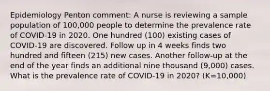 Epidemiology Penton comment: A nurse is reviewing a sample population of 100,000 people to determine the prevalence rate of COVID-19 in 2020. One hundred (100) existing cases of COVID-19 are discovered. Follow up in 4 weeks finds two hundred and fifteen (215) new cases. Another follow-up at the end of the year finds an additional nine thousand (9,000) cases. What is the prevalence rate of COVID-19 in 2020? (K=10,000)