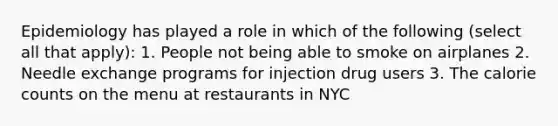 Epidemiology has played a role in which of the following (select all that apply): 1. People not being able to smoke on airplanes 2. Needle exchange programs for injection drug users 3. The calorie counts on the menu at restaurants in NYC