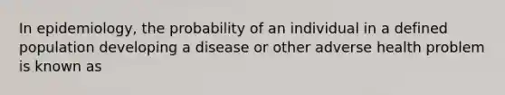 In epidemiology, the probability of an individual in a defined population developing a disease or other adverse health problem is known as