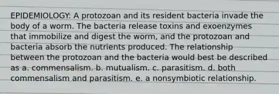 EPIDEMIOLOGY: A protozoan and its resident bacteria invade the body of a worm. The bacteria release toxins and exoenzymes that immobilize and digest the worm, and the protozoan and bacteria absorb the nutrients produced. The relationship between the protozoan and the bacteria would best be described as a. commensalism. b. mutualism. c. parasitism. d. both commensalism and parasitism. e. a nonsymbiotic relationship.