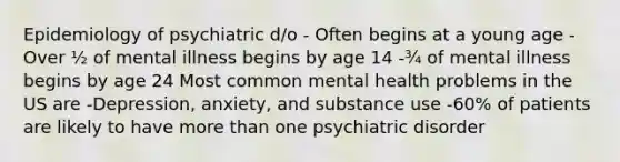 Epidemiology of psychiatric d/o - Often begins at a young age -Over ½ of mental illness begins by age 14 -¾ of mental illness begins by age 24 Most common mental health problems in the US are -Depression, anxiety, and substance use -60% of patients are likely to have more than one psychiatric disorder