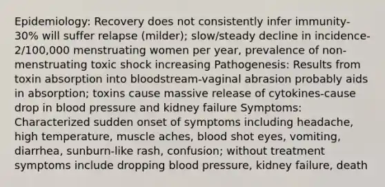 Epidemiology: Recovery does not consistently infer immunity-30% will suffer relapse (milder); slow/steady decline in incidence-2/100,000 menstruating women per year, prevalence of non-menstruating toxic shock increasing Pathogenesis: Results from toxin absorption into bloodstream-vaginal abrasion probably aids in absorption; toxins cause massive release of cytokines-cause drop in blood pressure and kidney failure Symptoms: Characterized sudden onset of symptoms including headache, high temperature, muscle aches, blood shot eyes, vomiting, diarrhea, sunburn-like rash, confusion; without treatment symptoms include dropping blood pressure, kidney failure, death