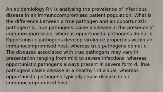 An epidemiology RN is analysing the prevalence of infectious disease in an immunocompromised patient population. What is the difference between a true pathogen and an opportunistic pathogen? a. True pathogens cause a disease in the presence of immunosuppression, whereas opportunistic pathogens do not b. Opportunistic pathogens develop virulence properties within an immunocompromised host, whereas true pathogens do not c. The diseases associated with true pathogens may vary in presentation ranging from mild to severe infections, whereas opportunistic pathogens always present in severe form d. True pathogens cause disease in a healthy individual, whereas opportunistic pathogens typically cause disease in an immunocompromised host