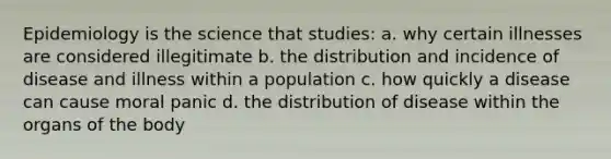 Epidemiology is the science that studies: a. why certain illnesses are considered illegitimate b. the distribution and incidence of disease and illness within a population c. how quickly a disease can cause moral panic d. the distribution of disease within the organs of the body