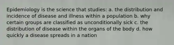 Epidemiology is the science that studies: a. the distribution and incidence of disease and illness within a population b. why certain groups are classified as unconditionally sick c. the distribution of disease within the organs of the body d. how quickly a disease spreads in a nation