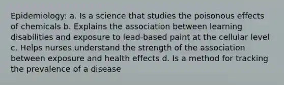 Epidemiology: a. Is a science that studies the poisonous effects of chemicals b. Explains the association between learning disabilities and exposure to lead-based paint at the cellular level c. Helps nurses understand the strength of the association between exposure and health effects d. Is a method for tracking the prevalence of a disease